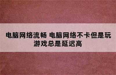 电脑网络流畅 电脑网络不卡但是玩游戏总是延迟高